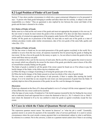 8.2 Legal Position of Finder of Lost Goods
Section 71 lays down another circumstance in which also a quasi-contractual obligation is to be presumed. It
says: ―A person who finds goods belonging to another and takes them into his custody, is subject to the same
responsibility as a bailee.‖ Thus an agreement is also implied by law between the owner and finder of the
goods and the latter is deemed to be a bailee.
8.2.1 Duties of Finder of Goods
Bailee must try to find out the real owner of the goods and must not appropriate the property to his own use. If
the real owner is traced, he must restore the goods to him on demand. If he does not take these measures, he
will be guilty of criminal mis-appropriation of the property under Section 403 of Indian Penal Code.
Further, till the goods are in possession of the finder, he must take as much care of the goods as a man of
ordinary pru-dence would, under similar circumstances, take of his own goods of the same bulk, quality and
value (Sec. 151).
8.2.2 Rights of Finder of Goods
Till the true owner is found out, he can retain possession of the goods against everybody in the world. He is
entitled to re-ceive from the true owner, all expenses incurred by him for preserving the goods or finding the
true owner. He has a lien on the goods for the money so spent, i.e., he can refuse to return the goods to the true
owner until these mon-eys are paid.
He is not entitled to file a suit for the recovery of such sums. But he can file a suit against the owner to recover
any reward, which was offered by the owner for the return of the goods, provided he came to know of the offer
of reward before actually finding out the goods.
The finder of goods is entitled to sell the goods if the owner cannot be found out or if he refuses to pay the
lawful charges of the finder, in the follow-ing two situations only:
(a) When the thing is in danger of perishing or of losing the greater part of its value, or
(b) When the lawful charges of the finder amount to at least two-thirds of the value of goods found.
The true owner is entitled to get the balance of sale proceeds, if there is surplus after meeting the lawful
charges. It is to be noted that no one except the real owner can claim possession of goods from the finder. If
anybody deprives him of the possession of the goods, he can file a suit for damages for trespass.
Illustration:
Picked up a diamond on the floor of Fs shop and handed it over to F to keep it till the owner appeared. In spite
of best efforts the true owner could not be searched.
After the lapse of some weeks, H tendered to F the lawful expenses incurred by him for finding the true owner
and an indemnity bond and requested him to return the diamond to him (i.e., H). F refused to do so. Held, F
must return the diamond to H as he was entitled to retain the goods as against everybody except the true
owner.
8.3 Cases in which the Claim of Quantum Meruit arising
The expression quantum meruit means ―the amount he deserves‖ or ―what the job is worth‖. Essentially,
quantum meruit is an action for payment of the reasonable value of services performed. It is used in various
circumstances where the court awards a money payment that is not determined, subject to what is said below,
by reference to a contract. Put in the converse, a claim on a quantum meruit cannot arise if there is an existing
 