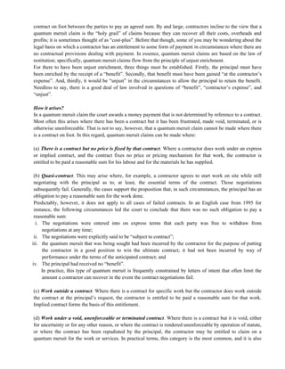 contract on foot between the parties to pay an agreed sum. By and large, contractors incline to the view that a
quantum meruit claim is the ―holy grail‖ of claims because they can recover all their costs, overheads and
profits; it is sometimes thought of as ―cost-plus‖. Before that though, some of you may be wondering about the
legal basis on which a contractor has an entitlement to some form of payment in circumstances where there are
no contractual provisions dealing with payment. In essence, quantum meruit claims are based on the law of
restitution; specifically, quantum meruit claims flow from the principle of unjust enrichment.
For there to have been unjust enrichment, three things must be established. Firstly, the principal must have
been enriched by the receipt of a ―benefit‖. Secondly, that benefit must have been gained ―at the contractor‘s
expense‖. And, thirdly, it would be ―unjust‖ in the circumstances to allow the principal to retain the benefit.
Needless to say, there is a good deal of law involved in questions of ―benefit‖, ―contractor‘s expense‖, and
―unjust‖.
How it arises?
In a quantum meruit claim the court awards a money payment that is not determined by reference to a contract.
Most often this arises where there has been a contract but it has been frustrated, made void, terminated, or is
otherwise unenforceable. That is not to say, however, that a quantum meruit claim cannot be made where there
is a contract on foot. In this regard, quantum meruit claims can be made where:
(a) There is a contract but no price is fixed by that contract. Where a contractor does work under an express
or implied contract, and the contract fixes no price or pricing mechanism for that work, the contractor is
entitled to be paid a reasonable sum for his labour and for the materials he has supplied.
(b) Quasi-contract. This may arise where, for example, a contractor agrees to start work on site while still
negotiating with the principal as to, at least, the essential terms of the contract. Those negotiations
subsequently fail. Generally, the cases support the proposition that, in such circumstances, the principal has an
obligation to pay a reasonable sum for the work done.
Predictably, however, it does not apply to all cases of failed contracts. In an English case from 1995 for
instance, the following circumstances led the court to conclude that there was no such obligation to pay a
reasonable sum:
i. The negotiations were entered into on express terms that each party was free to withdraw from
negotiations at any time;
ii. The negotiations were explicitly said to be ―subject to contract‖;
iii. the quantum meruit that was being sought had been incurred by the contractor for the purpose of putting
the contractor in a good position to win the ultimate contract; it had not been incurred by way of
performance under the terms of the anticipated contract; and
iv. The principal had received no ―benefit‖.
In practice, this type of quantum meruit is frequently constrained by letters of intent that often limit the
amount a contractor can recover in the event the contract negotiations fail.
(c) Work outside a contract. Where there is a contract for specific work but the contractor does work outside
the contract at the principal‘s request, the contractor is entitled to be paid a reasonable sum for that work.
Implied contract forms the basis of this entitlement.
(d) Work under a void, unenforceable or terminated contract. Where there is a contract but it is void, either
for uncertainty or for any other reason, or where the contract is rendered unenforceable by operation of statute,
or where the contract has been repudiated by the principal, the contractor may be entitled to claim on a
quantum meruit for the work or services. In practical terms, this category is the most common, and it is also
 