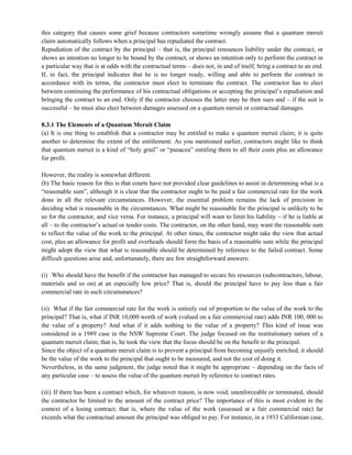 this category that causes some grief because contractors sometime wrongly assume that a quantum meruit
claim automatically follows when a principal has repudiated the contract.
Repudiation of the contract by the principal – that is, the principal renounces liability under the contract, or
shows an intention no longer to be bound by the contract, or shows an intention only to perform the contract in
a particular way that is at odds with the contractual terms – does not, in and of itself, bring a contract to an end.
If, in fact, the principal indicates that he is no longer ready, willing and able to perform the contract in
accordance with its terms, the contractor must elect to terminate the contract. The contractor has to elect
between continuing the performance of his contractual obligations or accepting the principal‘s repudiation and
bringing the contract to an end. Only if the contractor chooses the latter may he then sues and – if the suit is
successful – he must also elect between damages assessed on a quantum meruit or contractual damages.
8.3.1 The Elements of a Quantum Meruit Claim
(a) It is one thing to establish that a contractor may be entitled to make a quantum meruit claim; it is quite
another to determine the extent of the entitlement. As you mentioned earlier, contractors might like to think
that quantum meruit is a kind of ―holy grail‖ or ―panacea‖ entitling them to all their costs plus an allowance
for profit.
However, the reality is somewhat different.
(b) The basic reason for this is that courts have not provided clear guidelines to assist in determining what is a
―reasonable sum‖, although it is clear that the contractor ought to be paid a fair commercial rate for the work
done in all the relevant circumstances. However, the essential problem remains the lack of precision in
deciding what is reasonable in the circumstances. What might be reasonable for the principal is unlikely to be
so for the contractor, and vice versa. For instance, a principal will want to limit his liability – if he is liable at
all – to the contractor‘s actual or tender costs. The contractor, on the other hand, may want the reasonable sum
to reflect the value of the work to the principal. At other times, the contractor might take the view that actual
cost, plus an allowance for profit and overheads should form the basis of a reasonable sum while the principal
might adopt the view that what is reasonable should be determined by reference to the failed contract. Some
difficult questions arise and, unfortunately, there are few straightforward answers:
(i) Who should have the benefit if the contractor has managed to secure his resources (subcontractors, labour,
materials and so on) at an especially low price? That is, should the principal have to pay less than a fair
commercial rate in such circumstances?
(ii) What if the fair commercial rate for the work is entirely out of proportion to the value of the work to the
principal? That is, what if INR 10,000 worth of work (valued on a fair commercial rate) adds INR 100, 000 to
the value of a property? And what if it adds nothing to the value of a property? This kind of issue was
considered in a 1989 case in the NSW Supreme Court. The judge focused on the restitutionary nature of a
quantum meruit claim; that is, he took the view that the focus should be on the benefit to the principal.
Since the object of a quantum meruit claim is to prevent a principal from becoming unjustly enriched, it should
be the value of the work to the principal that ought to be measured, and not the cost of doing it.
Nevertheless, in the same judgment, the judge noted that it might be appropriate – depending on the facts of
any particular case – to assess the value of the quantum meruit by reference to contract rates.
(iii) If there has been a contract which, for whatever reason, is now void, unenforceable or terminated, should
the contractor be limited to the amount of the contract price? The importance of this is most evident in the
context of a losing contract; that is, where the value of the work (assessed at a fair commercial rate) far
exceeds what the contractual amount the principal was obliged to pay. For instance, in a 1933 Californian case,
 