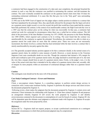 a contractor had been engaged in the construction of a dam and, near completion, the principal breached the
contract in such a way that the contractor was justified in terminating the contract, and did terminate the
contract. The court eventually awarded the contractor on the quantum meruit claim more than 10 times his
outstanding contractual entitlement. It is cases like this that give rise to the ―holy grail‖ aura surrounding
quantum meruit.
A 1992 case in the NSW Court of Appeal saw the judges adopt a similar position in relation to a contract that
had been repudiated by the principal. Here, they specifically allowed for the prospect that the figure arrived at
on a quantum meruit might exceed, or even far exceed, the profit that would have been made had the contract
been fully performed. By contrast, in the context of an unenforceable contract, the High Court took the view in
a 1987 case that the contract price set the ceiling for what was recoverable. In that case, a contractor had
carried out work for a principal in circumstances where there was a verbal but no written contract. This fell
afoul of the provisions of the then Builders Licensing Act 1971 (NSW), the precursor to the Home Building
Act 1989 (NSW), which required such contracts to be in writing. The court found that the contract was
unenforceable by the contractor as against the principal. Nevertheless, the contractor was able to claim on a
quantum meruit but could claim no more than the contract price. These two cases are not necessarily
inconsistent; the former involves a contract that has been terminated while the later involves a contract that is
merely unenforceable by one party against the other.
(iv) The generally accepted industry position appears to be that a contractor should, in the normal course of a
quantum meruit claim, be entitled to some measure of profit. However, a recent decision in the Victorian
Supreme Court casts considerable doubt on even this. Though the contractor had claimed a 10% margin for
profit and overhead as part of his quantum meruit claim, the judge declined to award that part of it; she took
the view that a margin should form no part of a quantum meruit claim. Firstly, in the judge‘s view, it is the
value of the actual work done that is intended to be the subject of a quantum meruit claim and, secondly, talk
of margins lie more properly within an assessment of contractual damages rather than on a quantum meruit
claim.
Caution
The contingent event should not be the mere will of the promisor.
Case Study-Contingent Contract -- Errors and Omissions
Facts
Client, a non-engineer retains Engineer A, a consulting engineer, to perform certain design services in
connection with a waste-water treatment facility. Engineer A performs the design services and client reviews
the documents prepared by Engineer A.
Following review, client makes the judgment that the documents prepared by Engineer A contain errors and
omissions. Client terminates his relationship with Engineer A. Client then contacts Engineer B and proposes
an arrangement whereby Engineer B will review the work prepared by Engineer A and identify
errors/omissions contained in the documents in contemplation of a suit for breach of contract. Engineer B‘s fee
will be dependent upon the ultimate court judgment or settlement made with Engineer A. Engineer B accepts
the assignment under the terms proposed by client.
Reference
Section III.7.a. - Engineers shall not request, propose, or accept a professional commission on a contingent
basis under circumstances in which their professional judgment may be compromised.
Discussion
 