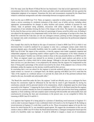 Over the many years the Board of Ethical Review has functioned, it has had several opportunities to review
circumstances that involve relationships with clients and others which could potentially call into question the
independent judgment of an engineer. Sometimes the facts and circumstances examined by this Board have
related to contractual arrangements and other relationships between an engineer and his client.
Such was the case in BER Case 73-4. There, an engineer, a specialist in utility systems, offered to industrial
clients a service consisting of a technical evaluation of the client‘s use of utility services, including where
appropriate, recommendations for changes in utility facilities and systems, methods of payment for such
utilities, study of pertinent rating schedules, discussions with utility suppliers on rate charges, and
renegotiation of rate schedules forming the basis of the charges to the client. The engineer was compensated
by his client for these services solely on the basis of a percentage of money saved for utility costs. In finding it
was ethical for the engineer to be compensated solely on the basis of a percentage of savings to his client, the
Board first noted that the Code does not rule out contingent contracts, pointing out that contingent contracts
are improper only under circumstances in which the arrangement may compromise the professional judgment
of an engineer.
One example then cited by the Board as this type of restriction is found in BER Case 65-4 in which it was
determined that it would be unethical for an engineer to enter into a contingent contract under which his
payment depends upon a favourable feasibility study for a public works project. The Board commented in
BER Case 65-4 that ―the import of the restriction...is that the engineer must render completely impartial and
independent judgment on engineering matters without regard to the consequences of his future retention or
interest in the project.‖Another case with facts similar to those in the case presently before us is BER Case 66-
11. There, an engineer expert was retained by an attorney to provide expert analysis and advice on the
technical reasons for a failure which led to certain damage. Although in the past the engineer had provided
these services on a per diem basis, it was proposed by the attorney that the engineer be compensated on the
basis of being paid a percentage of the amount recovered by his client. If the judgment was in favour of the
defendant, neither the engineer nor the attorney would be paid for their services.
In concluding that it was not ethical for the engineer to provide technical advisory services or serve as an
expert witness in a lawsuit on a contingent basis, the Board, agreeing with BER Case 65-4, noted that the
―duty of the engineer as a technical advisor is to provide his client with all of the pertinent technical facts
related to the case, favourable and unfavourable alike.‖
The Board also stated that under the facts, the engineer ―could not ethically serve on a contingent fee basis
because his conclusions might be influenced by the fact that he stood to gain financially by having his
conclusions coincide with his personal interest in his remuneration, which is dependent upon his client being
successful in the litigation.‖ Comparing the facts to those in BER Case 65-4, the Board noted that the engineer
must not be in a position whereby his form of compensation might tend to prevent him from being completely
impartial, or from rendering a full and complete report containing both favourable and unfavourable facts and
conclusions.In reviewing the facts and circumstances in the present case, we are compelled to follow the
reasoning in BER Cases 65-4 and 66-11.
It is apparent that Engineer B is being placed in a position of identifying errors/omissions in Engineer A‘s
work in order to pressure Engineer A into a settlement which will result in a fee for Engineer B. By finding no
errors/omissions in Engineer A‘s work there would be no fee. These circumstances appear to be just the very
factors for which Section III.7.a. was intended to guard against. We suggest the circumstances in this case are
similar to those in BER Case 65-4 where the Board determined that a contingent arrangement based upon the
results of a feasibility study was improper. It would be difficult to imagine a clearer set of circumstances
 