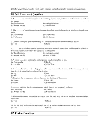 Reimbursement: Paying back for out-of-pocket expenses, such as by an employer or an insurance company.
8.6 Self Assessment Questions
1. A .............., is a contract to do or not to do something, if some event, collateral to such contract does or does
not happen
(a) Quasi contract (b) contingent contract
(c) Both (a) and (b) (d) None of these.
2. The ............. of a contingent contract is made dependent upon the happening or non-happening of some
event
(a) Measurement (b) Effectiveness
(c) Performance (d) All of these.
3. Contracts contingent upon the happening of a future uncertain event cannot be enforced by law.
(a) True (b) False
4. ............ are so called because the obligations associated with such transactions could neither be referred as
tortuous nor contractual, but are still recognised as enforceable.
(a) Quasi Contracts‘ (b) contingent contract
(c) Both (a) and (b) (d) None of these.
5. A person ......... does anything for another person, or delivers anything to him.
(a) Contractually (b) Freely
(c) Lawfully (d) All of these.
6 A person who is interested in the payment of money which another is bound by law to ........., and who,
therefore, it, is entitled to be reimbursed by the other.
(a) Pay (b) Sale
(c) Buy (d) All of these.
7. There is in fact no agreement between the owner and the finder of the.............
(a) Person (b) Care taker
(c) Goods (d) None of these.
8. ............... incline to the view that a quantum meruit claim is the ―holy grail‖ of claims.
(a) Contractors (b) Owners
(c) Both (a) and (b) (d) None of these.
9. The negotiations were entered into on express terms that each party was free to withdraw from negotiations
at any time.
(a) True (b) False
10. It is one thing to establish that a contractor may not be entitled to make a quantum meruit claim;.
(a) True (b) False
8.7 Review Questions
 