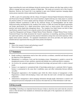 began researching the issues and challenges facing the motion picture industry and other large entities in their
efforts to manage and store massive amounts of digital data. The results are covered in two of the Council's
Questions. However, the Council felt it was important to gain some firsthand experience managing digital
motion picture materials to better understand the digital dilemma.
In 2006, as part of its partnership with the Library of Congress's National Digital Information Infrastructure
and Preservation Program (NDIIPP), the Council launched a digital archiving case study project to examine
the practical realities of various digital archiving strategies and technologies. Using the Standard Test and
Evaluation Material co-produced in 2003 by the American Society of Cinematographers and the major
Hollywood studios and deposited in the Academy Film Archive in 2004, the Council developed requirements
and design specifications for a digital preservation system based on motion picture film archiving best
practices and current digital data management theory. The Academy Case Study System was built to these
specifications, and the Council is now using the system to test the design assumptions.
Long-Term Management and Storage of Digital Motion Picture Materials: A Digital Motion Picture Archive
Framework Project Case Study documents the Council's experiences in researching, specifying and building
For audiovisual archives, the report provides practical information arising from real-world experience with a
digital motion picture collection. For equipment manufacturers and service providers, the report provides
detailed end-user requirements that may guide future product development.
Question
1. What is the concept of science and technology council?
2. What is the long-term management?
2.7 Summary
People working in organizations need to have their activities co-ordinate, controlled and directed toward
the objectives of the organization
Management is a continuous, lively and fast developing science. Management is needed to convert the
disorganized resources of men, machines, materials and methods into a useful and effective enterprise.
Art involves the systematic application of theoretical knowledge and personal skills to achieve desired
results
Science is an organized or systematized body of knowledge pertain-ing to a particular field of enquiry.
Science is systematized in the sense that it establishes cause and effect relationship between different
vari-ables
Management organization is the foundation upon which the whole structure of management is built.
Organization is related with developing a frame work where the total work is divided into manageable
components
Administrative management is about managing information through people. Information is central to all
management processes and people are the resources who make best use of that information to add value.
2.8 Keywords
Controlling: Controlling is an important function because it helps to check the errors and to take the corrective
action so that deviation from standards are minimized and stated goals of the organization are achieved in a
desired manner.
 