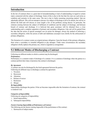 Introduction
In the law of contracts there is a great deal of misunderstanding or lack of understanding in regard to certain
topics connected with the subject of discharge. Some of this is due to the fact that few men use such terms as
condition and warranty in the same sense. The rest is due to faulty reasoning concerning matters‘ that are
admittedly difficult. This will not attempt to discuss t lie subject of discharge in all of its details, but will try to
delimit the field and will discuss at some length a few of the problems arising therein. In particular, the
relations existing between the subject of fulfilment of conditions and the subject of discharge, and between
breach of contract and discharge. It is believed that great assistance will be obtained from a c1ear
understanding and a complete separation of primary and secondary obligations. Like aid will be gained from
the idea that the action of special assumpsit was an action for damages, always the method of enforcing a
secondary obligation, while the actions of debt and indebitatus assumpsit were chiefly for the enforcement of
primary obligations.
The formation of a contract creates an original primary obligation. Upon the breach of this primary obligation,
there arises a secondary or remedial obligation to pay damages. Under some circumstances the secondary
obligation wholly replaces the primary one, which is regarded as extinguished.
9.1 Different Modes of Discharging a Contract
Following are different modes in which a contract may be discharged:
Performance
Performance is a common mode of discharge of a contract. It is a common of discharge when the parties to a
contract perform their share of promises the contract is discharged.
By Agreement
A contract can also be discharged by the fresh agreement between the parties.
Following are different ways to discharge a contract by agreement:
i. Novation
ii. Rescission
iii. Alteration
iv. Release of waiver
v. Remission
vi. Merger
By Impossibility
Impossibility discharges the parties. If the act becomes impossible after the formation of contract, the contract
is rendered void.
Categories of Impossibility
Following are categories of impossibility:
i. Initial impossibility:
ii. Subsequent impossibility:
Factors Causing Impossibility of Performance of Contract
The following are the factors causing impossible of the performance of the contract:
i. Destruction of subject matter
 