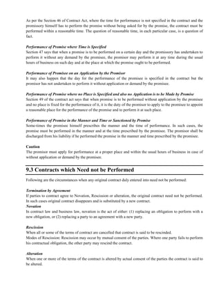 As per the Section 46 of Contract Act, where the time for performance is not specified in the contract and the
promissory himself has to perform the promise without being asked for by the promise, the contract must be
performed within a reasonable time. The question of reasonable time, in each particular case, is a question of
fact.
Performance of Promise where Time is Specified
Section 47 says that when a promise is to be performed on a certain day and the promissory has undertaken to
perform it without any demand by the promisee, the promisor may perform it at any time during the usual
hours of business on such day and at the place at which the promise ought to be performed.
Performance of Promisee on an Application by the Promisor
It may also happen that the day for the performance of the promisee is specified in the contract but the
promisor has not undertaken to perform it without application or demand by the promisee.
Performance of Promise where no Place is Specified and also no Application is to be Made by Promise
Section 49 of the contract act says that when promise is to be performed without application by the promisee
and no place is fixed for the performance of it, it is the duty of the promisor to apply to the promisee to appoint
a reasonable place for the performance of the promise and to perform it at such place.
Performance of Promise in the Manner and Time or Sanctioned by Promise
Some-times the promisee himself prescribes the manner and the time of performance. In such cases, the
promise must be performed in the manner and at the time prescribed by the promisee. The promisor shall be
discharged from his liability if he performed the promise in the manner and time prescribed by the promisee.
Caution
The promisor must apply for performance at a proper place and within the usual hours of business in case of
without application or demand by the promisee.
9.3 Contracts which Need not be Performed
Following are the circumstances when any original contract duly entered into need not be performed:
Termination by Agreement
If parties to contract agree to Novation, Rescission or alteration, the original contract need not be performed.
In such cases original contract disappears and is substituted by a new contract.
Novation
In contract law and business law, novation is the act of either: (1) replacing an obligation to perform with a
new obligation, or (2) replacing a party to an agreement with a new party.
Rescission
When all or some of the terms of contract are cancelled that contract is said to be rescinded.
Modes of Rescission: Rescission may occur by mutual consent of the parties. Where one party fails to perform
his contractual obligation, the other party may rescind the contract.
Alteration
When one or more of the terms of the contract is altered by actual consent of the parties the contract is said to
be altered.
 