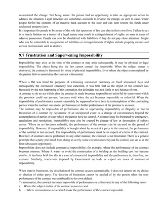 necessitated the change. Not being aware, the person had no opportunity to take an appropriate action to
address the situation. Legal remedies are sometimes available to reverse the change, as seen in cases where
people forfeit the contents of an inactive bank account to the state and can later restore the funds under
unclaimed property laws.
It is important for people to be aware of the role that operation of law can play in their own lives. Failure to act
in a timely fashion on a matter of a legal nature may result in extinguishment of rights, as seen in cases of
adverse possession. People can also be shouldered with liabilities if they do not pay close attention. People
who can be vulnerable to assignments of liabilities or extinguishments of rights include property owners and
certain professionals such as doctors.
9.7 Frustration and Supervening Impossibility
Impossibility may exist at the time of the contract or may arise subsequently. It may be physical or legal
impossibility. The object being that the law cannot compel the impossible. When the subject matter is
destroyed, the contract is frustrated by virtue of physical impossibility. Even where the object contemplated by
the parties fails to materialize the contract is frustrated.
Where a flat was hired for purposes of witnessing coronation ceremony on fixed announced days and
subsequently the coronation ceremony was cancelled, it was held that as the object of the contract was
frustrated by the non-happening of the coronation, the defendant was not liable to pay balance of rent.
A contract to do an act which after the contract is made becomes impossible or unlawful by some event which
the promisor could not prevent, becomes void when the act becomes impossible or unlawful. When the
impossibility of performance cannot reasonably be supposed to have been in contemplation of the contracting
parties when the contract was made, performance or further performance of the promise is excused.
The contract may be impossible of performance due to supervening impossibility or illegality or due to
frustration of a contract by occurrence of an unexpected event or a change of circumstances beyond the
contemplation of parties or over which the parties have no control. A contract may be frustrated by emergency,
regulations and restrictions. Impossibility may also be created by change of law or destruction of subject
matter. Where an act becomes unlawful, the performance of the contract can be excused on the ground of
impossibility. However, if impossibility is brought about by an act of a party to the contract, the performance
of the contract is not excused. The impossibility of performance must be in respect of a term of the contract.
However, if contract can be performed in any other manner, the contract is not frustrated. There is a general
principle that a party prevented from doing an act by some circumstances beyond his control, can do so at the
first subsequent opportunity.
Impossibility does not include commercial impossibility; for example, where the performance of the contract
becomes onerous. Where A wants to avoid the construction of a building as the building cost has become
costlier, it has been held that this is a case of commercial impossibility and the performance is, therefore, not
excused. Similarly, restrictions imposed by Government on trade or export are cases of commercial
impossibility.
When there is frustration, the dissolution of the contract occurs automatically. It does not depend on the choice
or election of either party. The doctrine of frustration cannot be availed of by the person when the non-
performance of the contract was attributable to his own default.
To summarize, the contract becomes impossible of performance or is frustrated in any of the following cases:
a. Where the subject matter of the contract ceases to exist.
b. ...Where circumstances arise which make the performance of the contract impossible.
 