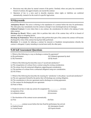 Rescission may take place by mutual consent of the parties. Similarly where one party has committed a
breach of contract, the aggrieved party can rescind the contract.
Operation of law is a term used to describe situations where rights or liabilities are conferred
automatically, instead of as the result of a specific legal action.
9.9 Keywords
Anticipatory Breach: This term is referring to the repudiation of a contract before the time for performance.
The other party may immediately treat the contract as though it were discharged and sue for damages.
Collateral Contracts: It exist where there is one contract, the consideration for which is the making of some
other contract.
Discharge by Breach: Where a party fails to perform their side of the contract they will be in breach of
contract, subject to mitigating factors.
Discharge by Performance: Where the parties fully perform their part of the contract the contract will become
discharged by virtue of the contract having been fully performed.
Rescission: It is remedy for inducing a contract by innocent or fraudulent misrepresentation whereby the
contract is abrogated. A party intending to rescind must notify the other party.
9.10 Self Assessment Questions
1. Which of the following is a way to discharge a contract by agreement?
(a) By performance (b) Unilateral agreement by deed
(c) By frustration (d) By breach
2. Which of the following best describes issue of ‗accord and satisfaction‘?
(a) The renegotiation of a release from a contract using the existing consideration.
(b) The release from all contractual obligations supporting past consideration.
(c) The purchase of a release from a contractual obligation using new consideration.
(d) All of these.
3. Which of the following best describes the meaning for ‗satisfaction‘ in the phrase ‗accord and satisfaction‘?
(a) The new agreement formed by the parties that will discharge any existing obligation.
(b) The consideration in the new agreement used to discharge an existing agreement.
(c) The contract for discharging the new agreement.
(d) None of these.
4. People do not have to take any actions for assignment by ..........................to occur.
(a) operation of law (b) frustration
(c) collateral contract (d) rescission
5. The dissolution of the contract occurs automatically.
(a) True (b) False
6. ........................contract occurs before the time fixed for performance has arrived.
(a) Implied breach (b) Anticipatory breach
(c) Actual breach (d) Express breach
 