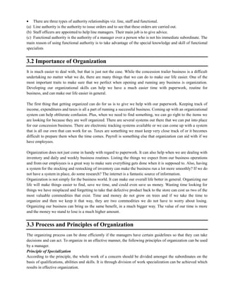 There are three types of authority relationships viz. line, staff and functional.
(a) Line authority is the authority to issue orders and to see that these orders are carried out.
(b) Staff officers are appointed to help line managers. Their main job is to give advice.
(c) Functional authority is the authority of a manager over a person who is not his immediate subordinate. The
main reason of using functional authority is to take advantage of the special knowledge and skill of functional
specialists
3.2 Importance of Organization
It is much easier to deal with, but that is just not the case. While the concession trailer business is a difficult
undertaking no matter what we do, there are many things that we can do to make our life easier. One of the
most important traits to make sure that we perfect when opening and running any business is organization.
Developing our organizational skills can help we have a much easier time with paperwork, routine for
business, and can make our life easier in general.
The first thing that getting organized can do for us is to give we help with our paperwork. Keeping track of
income, expenditures and taxes is all a part of running a successful business. Coming up with an organizational
system can help obliterate confusion. Plus, when we need to find something, we can go right to the items we
are looking for because they are well organized. There are several systems out there that we can put into place
for our concession business. There are electronic tracking systems available or we can come up with a system
that is all our own that can work for us. Taxes are something we must keep very close track of or it becomes
difficult to prepare them when the time comes. Payroll is something else that organization can aid with if we
have employees.
Organization does not just come in handy with regard to paperwork. It can also help when we are dealing with
inventory and daily and weekly business routines. Listing the things we expect from our business operations
and from our employees is a great way to make sure everything gets done when it is supposed to. Also, having
a system for the stocking and restocking of inventory can make the business run a lot more smoothly? If we do
not have a system in place, do some research? The internet is a fantastic source of information.
Organization is not simply for the business world. It can make our overall life better in general. Organizing our
life will make things easier to find, save we time, and could even save us money. Wasting time looking for
things we have misplaced and forgetting to take that defective product back to the store can cost us two of the
most valuable commodities that exist. Time and money do not grow on trees and if we take the time to
organize and then we keep it that way, they are two commodities we do not have to worry about losing.
Organizing our business can bring us the same benefit, in a much bigger way. The value of our time is more
and the money we stand to lose is a much higher amount.
3.3 Process and Principles of Organization
The organizing process can be done efficiently if the managers have certain guidelines so that they can take
decisions and can act. To organize in an effective manner, the following principles of organization can be used
by a manager.
Principle of Specialization
According to the principle, the whole work of a concern should be divided amongst the subordinates on the
basis of qualifications, abilities and skills. It is through division of work specialization can be achieved which
results in effective organization.
 