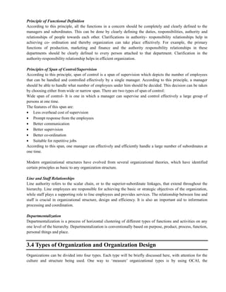Principle of Functional Definition
According to this principle, all the functions in a concern should be completely and clearly defined to the
managers and subordinates. This can be done by clearly defining the duties, responsibilities, authority and
relationships of people towards each other. Clarifications in authority- responsibility relationships help in
achieving co- ordination and thereby organization can take place effectively. For example, the primary
functions of production, marketing and finance and the authority responsibility relationships in these
departments should be clearly defined to every person attached to that department. Clarification in the
authority-responsibility relationship helps in efficient organization.
Principles of Span of Control/Supervision
According to this principle, span of control is a span of supervision which depicts the number of employees
that can be handled and controlled effectively by a single manager. According to this principle, a manager
should be able to handle what number of employees under him should be decided. This decision can be taken
by choosing either from wide or narrow span. There are two types of span of control:
Wide span of control- It is one in which a manager can supervise and control effectively a large group of
persons at one time.
The features of this span are:
Less overhead cost of supervision
Prompt response from the employees
Better communication
Better supervision
Better co-ordination
Suitable for repetitive jobs
According to this span, one manager can effectively and efficiently handle a large number of subordinates at
one time.
Modern organizational structures have evolved from several organizational theories, which have identified
certain principles as basic to any organization structure.
Line and Staff Relationships
Line authority refers to the scalar chain, or to the superior-subordinate linkages, that extend throughout the
hierarchy. Line employees are responsible for achieving the basic or strategic objectives of the organization,
while staff plays a supporting role to line employees and provides services. The relationship between line and
staff is crucial in organizational structure, design and efficiency. It is also an important aid to information
processing and coordination.
Departmentalization
Departmentalization is a process of horizontal clustering of different types of functions and activities on any
one level of the hierarchy. Departmentalization is conventionally based on purpose, product, process, function,
personal things and place.
3.4 Types of Organization and Organization Design
Organizations can be divided into four types. Each type will be briefly discussed here, with attention for the
culture and structure being used. One way to ‗measure‘ organizational types is by using OCAI, the
 