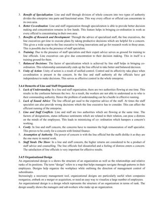 3. Benefit of Specialization: Line and staff through division of whole concern into two types of authority
divides the enterprise into parts and functional areas. This way every officer or official can concentrate in
its own area.
4. Better Co-ordination: Line and staff organization through specialization is able to provide better decision
making and concentration remains in few hands. This feature helps in bringing co-ordination in work as
every official is concentrating in their own area.
5. Benefits of Research and Development: Through the advice of specialized staff, the line executives, the
line executives get time to execute plans by taking productive decisions which are helpful for a concern.
This gives a wide scope to the line executive to bring innovations and go for research work in those areas.
This is possible due to the presence of staff specialists.
6. Training: Due to the presence of staff specialists and their expert advice serves as ground for training to
line officials. Line executives can give due concentration to their decision making. This in itself is a
training ground for them.
7. Balanced Decisions: The factor of specialization which is achieved by line staff helps in bringing co-
ordination. This relationship automatically ends up the line official to take better and balanced decision.
8. Unity of Action: Unity of action is a result of unified control. Control and its affectivity take place when
co-ordination is present in the concern. In the line and staff authority all the officials have got
independence to make decisions. This serves as effective control in the whole enterprise.
3.4.4 Demerits of Line and Staff Organization
1. Lack of Understanding: In a line and staff organization, there are two authorities flowing at one time. This
results in the confusion between the two. As a result, the workers are not able to understand as to who is
their commanding authority. Hence the problem of understanding can be a hurdle in effective running.
2. Lack of Sound Advice: The line official get used to the expertise advice of the staff. At times the staff
specialist can also provide wrong decisions which the line executive has to consider. This can affect the
efficient running of the enterprise.
3. Line and Staff Conflicts: Line and staff are two authorities which are flowing at the same time. The
factors of designations, status influence sentiments which are related to their relation, can pose a distress
on the minds of the employees. This leads to minimizing of co- ordination which hampers a concern‘s
working.
4. Costly: In line and staff concern, the concerns have to maintain the high remuneration of staff specialist.
This proves to be costly for a concern with limited finance.
5. Assumption of Authority: The power of concern is with the line official but the staffs dislike it as they are
the one more in mental work.
6. Staff Steals The Show: In a line and staff concern, the higher returns are considered to be a product of
staff advice and counselling. The line officials feel dissatisfied and a feeling of distress enters a concern.
The satisfaction of line officials is very important for effective results.
3.4.5 Organizational Design
An organizational design is a shows the structure of an organization as well as the relationships and relative
ranks of its positions. The term ―design‖ refers to a map that helps managers navigate through patterns in their
employees. Designs help organize the workplace while outlining the direction of management control of
subordinates.
Increasingly a necessary management tool, organizational designs are particularly useful when companies
reorganize, embark on a merger or acquisition, or need an easy way to visualize a large number of employees.
An organizational design is a design which represents the structure of an organization in terms of rank. The
design usually shows the managers and sub-workers who make up an organization.
 