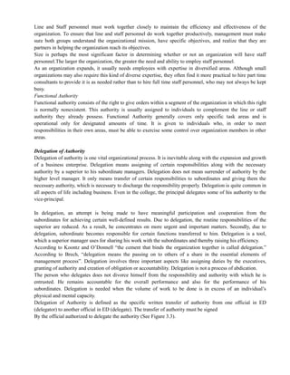 Line and Staff personnel must work together closely to maintain the efficiency and effectiveness of the
organization. To ensure that line and staff personnel do work together productively, management must make
sure both groups understand the organizational mission, have specific objectives, and realize that they are
partners in helping the organization reach its objectives.
Size is perhaps the most significant factor in determining whether or not an organization will have staff
personnel.The larger the organization, the greater the need and ability to employ staff personnel.
As an organization expands, it usually needs employees with expertise in diversified areas. Although small
organizations may also require this kind of diverse expertise, they often find it more practical to hire part time
consultants to provide it is as needed rather than to hire full time staff personnel, who may not always be kept
busy.
Functional Authority
Functional authority consists of the right to give orders within a segment of the organization in which this right
is normally nonexistent. This authority is usually assigned to individuals to complement the line or staff
authority they already possess. Functional Authority generally covers only specific task areas and is
operational only for designated amounts of time. It is given to individuals who, in order to meet
responsibilities in their own areas, must be able to exercise some control over organization members in other
areas.
Delegation of Authority
Delegation of authority is one vital organizational process. It is inevitable along with the expansion and growth
of a business enterprise. Delegation means assigning of certain responsibilities along with the necessary
authority by a superior to his subordinate managers. Delegation does not mean surrender of authority by the
higher level manager. It only means transfer of certain responsibilities to subordinates and giving them the
necessary authority, which is necessary to discharge the responsibility properly. Delegation is quite common in
all aspects of life including business. Even in the college, the principal delegates some of his authority to the
vice-principal.
In delegation, an attempt is being made to have meaningful participation and cooperation from the
subordinates for achieving certain well-defined results. Due to delegation, the routine responsibilities of the
superior are reduced. As a result, he concentrates on more urgent and important matters. Secondly, due to
delegation, subordinate becomes responsible for certain functions transferred to him. Delegation is a tool,
which a superior manager uses for sharing his work with the subordinates and thereby raising his efficiency.
According to Koontz and O‘Donnell ―the cement that binds the organization together is called delegation.‖
According to Brech, ―delegation means the passing on to others of a share in the essential elements of
management process‖. Delegation involves three important aspects like assigning duties by the executives,
granting of authority and creation of obligation or accountability. Delegation is not a process of abdication.
The person who delegates does not divorce himself from the responsibility and authority with which he is
entrusted. He remains accountable for the overall performance and also for the performance of his
subordinates. Delegation is needed when the volume of work to be done is in excess of an individual‘s
physical and mental capacity.
Delegation of Authority is defined as the specific written transfer of authority from one official in ED
(delegator) to another official in ED (delegate). The transfer of authority must be signed
By the official authorized to delegate the authority (See Figure 3.3).
 