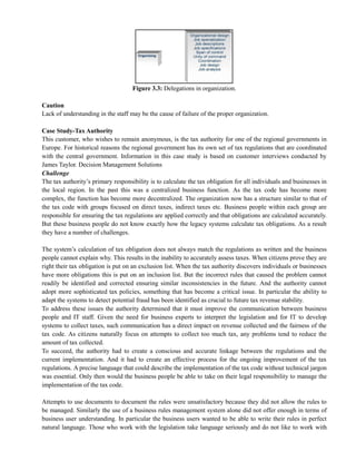 Figure 3.3: Delegations in organization.
Caution
Lack of understanding in the staff may be the cause of failure of the proper organization.
Case Study-Tax Authority
This customer, who wishes to remain anonymous, is the tax authority for one of the regional governments in
Europe. For historical reasons the regional government has its own set of tax regulations that are coordinated
with the central government. Information in this case study is based on customer interviews conducted by
James Taylor. Decision Management Solutions
Challenge
The tax authority‘s primary responsibility is to calculate the tax obligation for all individuals and businesses in
the local region. In the past this was a centralized business function. As the tax code has become more
complex, the function has become more decentralized. The organization now has a structure similar to that of
the tax code with groups focused on direct taxes, indirect taxes etc. Business people within each group are
responsible for ensuring the tax regulations are applied correctly and that obligations are calculated accurately.
But these business people do not know exactly how the legacy systems calculate tax obligations. As a result
they have a number of challenges.
The system‘s calculation of tax obligation does not always match the regulations as written and the business
people cannot explain why. This results in the inability to accurately assess taxes. When citizens prove they are
right their tax obligation is put on an exclusion list. When the tax authority discovers individuals or businesses
have more obligations this is put on an inclusion list. But the incorrect rules that caused the problem cannot
readily be identified and corrected ensuring similar inconsistencies in the future. And the authority cannot
adopt more sophisticated tax policies, something that has become a critical issue. In particular the ability to
adapt the systems to detect potential fraud has been identified as crucial to future tax revenue stability.
To address these issues the authority determined that it must improve the communication between business
people and IT staff. Given the need for business experts to interpret the legislation and for IT to develop
systems to collect taxes, such communication has a direct impact on revenue collected and the fairness of the
tax code. As citizens naturally focus on attempts to collect too much tax, any problems tend to reduce the
amount of tax collected.
To succeed, the authority had to create a conscious and accurate linkage between the regulations and the
current implementation. And it had to create an effective process for the ongoing improvement of the tax
regulations. A precise language that could describe the implementation of the tax code without technical jargon
was essential. Only then would the business people be able to take on their legal responsibility to manage the
implementation of the tax code.
Attempts to use documents to document the rules were unsatisfactory because they did not allow the rules to
be managed. Similarly the use of a business rules management system alone did not offer enough in terms of
business user understanding. In particular the business users wanted to be able to write their rules in perfect
natural language. Those who work with the legislation take language seriously and do not like to work with
 