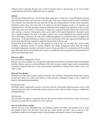 artificial words or phrasing. Business users would see pseudo code as a sign that this was IT work and that
would undermine the kind of collaboration that was required.
Solution
The authority adopted Rule press and the Rule Speak approach to writing rules. Using RuleXpress, business
users document the terms, facts and rules of the tax code. Each case or element of the tax code is considered.
First a business user documents the rules and terms for the case working directly from the current legislation.
RuleXpress allows these rules and terms to be defined in the local language exactly as the business user
understands them. The rules and terms created are linked back to the original in the legislation so that it is clear
which rules come from which in which pieces of legislation. A group of business experts then reviews these
rules, seeking a consensus. Management criteria can be added to the original legislation to document exactly
how it should be applied. The code in the legacy system is now reverse engineered and compared with the
rules in RuleXpress. Sometimes the code reflects additional guidelines or criteria that need to be added to the
specification. At this point RuleXpress contains an exact specification of the rules required and final decisions
can be made about the logic required to implement the particular in the tax code.
Documenting all the business logic for the regional tax code in this way has taken just twelve months
including a significant amount of training, adoption and change management effort. Both the external
knowledge management consultant and business users in the group tasked with coordinating with IT use Rule
press. Rule press allows non-technical users to access and update the rules and generate the reports that the IT
and business departments need.
Rule press Offers
Easy and effective management of Terms
Rule press provides complete term management, supporting term definition, information links and navigation
facilities. Business users can see term definitions from rules, navigate, conduct impact analysis and determine
traceability. Integrated look-up for Terms and automatic identification of defined Terms make it easy to use
terms in rules.
Rule and Term Quality
RuleXpress provides built-in quality checks for business rules and terms. These quality checks keep everyone
focused and improve the clarity and usability of rules and terms. RuleXpress makes it easy to apply best
practices and organizational guidelines.
Searching for rules
RuleXpress allows sophisticated searches of the rules and their relationships allowing business users to find
rules with particular kinds of relationships and then print the results of these searches to improve collaboration
and understanding.
Derived terms
The tool allows for effective connections between derived terms and the rules that derive them. This ensures
that users can easily find out exactly how a term is derived.
Ease of use for business people
Intuitive and easy to use, RuleXpress has a non-technical interface that allows non-technical users to create
and manage business rules and terms. Users get up to speed quickly and find it easy to use day to day.
RuleXpress avoids any use of pseudo code or technical jargon, and supports writing in local languages.
 