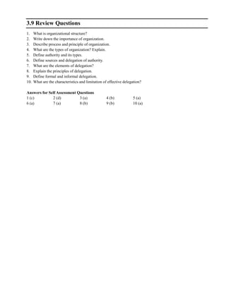 3.9 Review Questions
1. What is organizational structure?
2. Write down the importance of organization.
3. Describe process and principle of organization.
4. What are the types of organization? Explain.
5. Define authority and its types.
6. Define sources and delegation of authority.
7. What are the elements of delegation?
8. Explain the principles of delegation.
9. Define formal and informal delegation.
10. What are the characteristics and limitation of effective delegation?
Answers for Self Assessment Questions
1 (c) 2 (d) 3 (a) 4 (b) 5 (a)
6 (a) 7 (a) 8 (b) 9 (b) 10 (a)
 