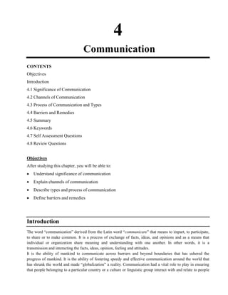 4
Communication
CONTENTS
Objectives
Introduction
4.1 Significance of Communication
4.2 Channels of Communication
4.3 Process of Communication and Types
4.4 Barriers and Remedies
4.5 Summary
4.6 Keywords
4.7 Self Assessment Questions
4.8 Review Questions
Objectives
After studying this chapter, you will be able to:
Understand significance of communication
Explain channels of communication
Describe types and process of communication
Define barriers and remedies
Introduction
The word ―communication‖ derived from the Latin word ―communicare‖ that means to impart, to participate,
to share or to make common. It is a process of exchange of facts, ideas, and opinions and as a means that
individual or organization share meaning and understanding with one another. In other words, it is a
transmission and interacting the facts, ideas, opinion, feeling and attitudes.
It is the ability of mankind to communicate across barriers and beyond boundaries that has ushered the
progress of mankind. It is the ability of fostering speedy and effective communication around the world that
has shrunk the world and made ―globalization‖ a reality. Communication had a vital role to play in ensuring
that people belonging to a particular country or a culture or linguistic group interact with and relate to people
 