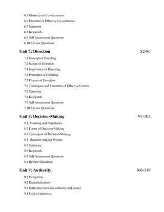 6.5 Obstacles in Co-ordination
6.6 Essential of Effective Co-ordination
6.7 Summary
6.8 Keywords
6.9 Self Assessment Questions
6.10 Review Questions
Unit 7: Direction 82-96
7.1 Concept of Directing
7.2 Nature of Direction
7.3 Importance of Directing
7.4 Principles of Directing
7.5 Process of Direction
7.6 Techniques and Essentials of Effective Control
7.7 Summary
7.8 Keywords
7.9 Self Assessment Questions
7.10 Review Questions
Unit 8: Decision-Making 97-105
8.1. Meaning and Importance
8.2 Forms of Decision-Making
8.3 Techniques of Decision-Making
8.4. Decision-making Process
8.5 Summary
8.6 Keywords
8.7 Self Assessment Questions
8.8 Review Questions
Unit 9: Authority 106-119
9.1 Delegation
9.2 Decentralization
9.3 Difference between authority and power
9.4 Uses of authority
 