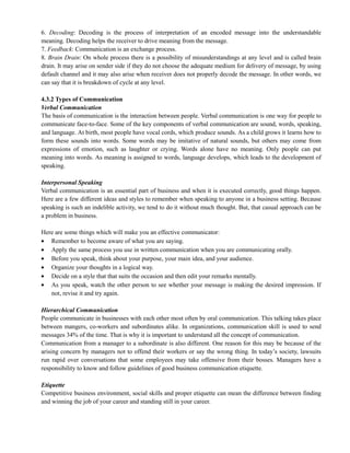 6. Decoding: Decoding is the process of interpretation of an encoded message into the understandable
meaning. Decoding helps the receiver to drive meaning from the message.
7. Feedback: Communication is an exchange process.
8. Brain Drain: On whole process there is a possibility of misunderstandings at any level and is called brain
drain. It may arise on sender side if they do not choose the adequate medium for delivery of message, by using
default channel and it may also arise when receiver does not properly decode the message. In other words, we
can say that it is breakdown of cycle at any level.
4.3.2 Types of Communication
Verbal Communication
The basis of communication is the interaction between people. Verbal communication is one way for people to
communicate face-to-face. Some of the key components of verbal communication are sound, words, speaking,
and language. At birth, most people have vocal cords, which produce sounds. As a child grows it learns how to
form these sounds into words. Some words may be imitative of natural sounds, but others may come from
expressions of emotion, such as laughter or crying. Words alone have no meaning. Only people can put
meaning into words. As meaning is assigned to words, language develops, which leads to the development of
speaking.
Interpersonal Speaking
Verbal communication is an essential part of business and when it is executed correctly, good things happen.
Here are a few different ideas and styles to remember when speaking to anyone in a business setting. Because
speaking is such an indelible activity, we tend to do it without much thought. But, that casual approach can be
a problem in business.
Here are some things which will make you an effective communicator:
Remember to become aware of what you are saying.
Apply the same process you use in written communication when you are communicating orally.
Before you speak, think about your purpose, your main idea, and your audience.
Organize your thoughts in a logical way.
Decide on a style that that suits the occasion and then edit your remarks mentally.
As you speak, watch the other person to see whether your message is making the desired impression. If
not, revise it and try again.
Hierarchical Communication
People communicate in businesses with each other most often by oral communication. This talking takes place
between mangers, co-workers and subordinates alike. In organizations, communication skill is used to send
messages 34% of the time. That is why it is important to understand all the concept of communication.
Communication from a manager to a subordinate is also different. One reason for this may be because of the
arising concern by managers not to offend their workers or say the wrong thing. In today‘s society, lawsuits
run rapid over conversations that some employees may take offensive from their bosses. Managers have a
responsibility to know and follow guidelines of good business communication etiquette.
Etiquette
Competitive business environment, social skills and proper etiquette can mean the difference between finding
and winning the job of your career and standing still in your career.
 