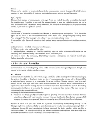 Silence
Silence can be a positive or negative influence in the communication process. It can provide a link between
messages or sever relationships. It can create tension and uneasiness or create a peaceful situation.
Sign Language
The most basic element of communication is the sign. A sign is a symbol. A symbol is something that stands
for something else. Everything in our world that we can visualize or sense has symbolic meaning and can be
used in communication. For example, a map is a symbol that represents an actual physical geographic territory,
and the 21 gun salute is a symbol of respect.
Paralanguage
Another type of non-verbal communication is known as paralanguage or paralinguistic. Of all non-verbal
types, it is the closest to the actual communication. ―Para‖ means ―like‖; thus paralanguage literally means
―like language‖. This ―like language‖ is the where we use our voice in uttering words.
It is everything other than words-intonation, pitch, regional accent, sarcasm, hesitations, truthfulness, emotion,
etc.
(a) Pitch variation – how high or low your vocal tones are.
(b) Volume – refers to the loudness of the voice.
(c) Speed and pause – speaking in a very high speed may make the matter incomprehensible and at too low
speed may make the matter boring. Thus a speaker should use normal pace.
(d) Stress on words – by emphasizing different key words in a sentence you can purposely indicate your
feelings about what is important.
4.4 Barriers and Remedies
Communication is a process beginning with a sender who encodes the message and passes it through some
channel to the receiver who decodes the message.
4.4.1 Barriers
Communication is fruitful if and only if the messages sent by the sender are interpreted with same meaning by
the receiver. If any kind of disturbance blocks any step of communication, the message will be destroyed. Due
to such disturbances, managers in an organization face severe problems. Thus the managers must locate such
barriers and take steps to get rid of them. There are several barriers that affect the flow of communication in an
organization. These barriers interrupt the flow of communication from the sender to the receiver, thus making
communication ineffective. It is essential for managers to overcome these barriers. The main barriers of
communication are summarized below.
Following are the main communication barriers:
1. Perceptual and Language Differences: Perception is generally how each individual interprets the world
around him. All generally want to receive messages which are significant to them. But any message which
is against their values is not accepted. A same event may be taken differently by different individuals.
Example: A person is on leave for a month due to personal reasons (family member being critical). The HR
Manager might be in confusion whether to retain that employee or not, the immediate manager might think of
replacement because his team‘s productivity is being hampered, the family members might take him as
emotional support. The linguistic differences also lead to communication breakdown. Same word may mean
different to different individuals. For example: consider a word ―value‖.
 