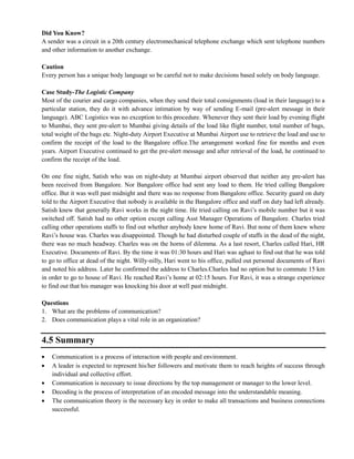 Did You Know?
A sender was a circuit in a 20th century electromechanical telephone exchange which sent telephone numbers
and other information to another exchange.
Caution
Every person has a unique body language so be careful not to make decisions based solely on body language.
Case Study-The Logistic Company
Most of the courier and cargo companies, when they send their total consignments (load in their language) to a
particular station, they do it with advance intimation by way of sending E-mail (pre-alert message in their
language). ABC Logistics was no exception to this procedure. Whenever they sent their load by evening flight
to Mumbai, they sent pre-alert to Mumbai giving details of the load like flight number, total number of bags,
total weight of the bags etc. Night-duty Airport Executive at Mumbai Airport use to retrieve the load and use to
confirm the receipt of the load to the Bangalore office.The arrangement worked fine for months and even
years. Airport Executive continued to get the pre-alert message and after retrieval of the load, he continued to
confirm the receipt of the load.
On one fine night, Satish who was on night-duty at Mumbai airport observed that neither any pre-alert has
been received from Bangalore. Nor Bangalore office had sent any load to them. He tried calling Bangalore
office. But it was well past midnight and there was no response from Bangalore office. Security guard on duty
told to the Airport Executive that nobody is available in the Bangalore office and staff on duty had left already.
Satish knew that generally Ravi works in the night time. He tried calling on Ravi‘s mobile number but it was
switched off. Satish had no other option except calling Asst Manager Operations of Bangalore. Charles tried
calling other operations staffs to find out whether anybody knew home of Ravi. But none of them knew where
Ravi‘s house was. Charles was disappointed. Though he had disturbed couple of staffs in the dead of the night,
there was no much headway. Charles was on the horns of dilemma. As a last resort, Charles called Hari, HR
Executive. Documents of Ravi. By the time it was 01:30 hours and Hari was aghast to find out that he was told
to go to office at dead of the night. Willy-nilly, Hari went to his office, pulled out personal documents of Ravi
and noted his address. Later he confirmed the address to Charles.Charles had no option but to commute 15 km
in order to go to house of Ravi. He reached Ravi‘s home at 02:15 hours. For Ravi, it was a strange experience
to find out that his manager was knocking his door at well past midnight.
Questions
1. What are the problems of communication?
2. Does communication plays a vital role in an organization?
4.5 Summary
Communication is a process of interaction with people and environment.
A leader is expected to represent his/her followers and motivate them to reach heights of success through
individual and collective effort.
Communication is necessary to issue directions by the top management or manager to the lower level.
Decoding is the process of interpretation of an encoded message into the understandable meaning.
The communication theory is the necessary key in order to make all transactions and business connections
successful.
 