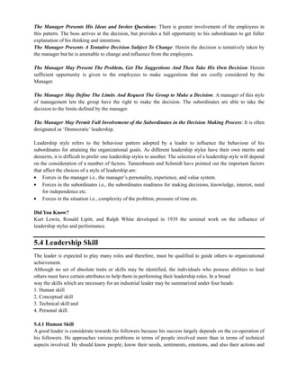 The Manager Presents His Ideas and Invites Questions: There is greater involvement of the employees in
this pattern. The boss arrives at the decision, but provides a full opportunity to his subordinates to get fuller
explanation of his thinking and intentions.
The Manager Presents A Tentative Decision Subject To Change: Herein the decision is tentatively taken by
the manager but he is amenable to change and influence from the employees.
The Manager May Present The Problem, Get The Suggestions And Then Take His Own Decision: Herein
sufficient opportunity is given to the employees to make suggestions that are coolly considered by the
Manager.
The Manager May Define The Limits And Request The Group to Make a Decision: A manager of this style
of management lets the group have the right to make the decision. The subordinates are able to take the
decision to the limits defined by the manager.
The Manager May Permit Full Involvement of the Subordinates in the Decision Making Process: It is often
designated as ‗Democratic‘ leadership.
Leadership style refers to the behaviour pattern adopted by a leader to influence the behaviour of his
subordinates for attaining the organizational goals. As different leadership styles have their own merits and
demerits, it is difficult to prefer one leadership styles to another. The selection of a leadership style will depend
on the consideration of a number of factors. Tannenbaum and Schmidt have pointed out the important factors
that affect the choices of a style of leadership are:
Forces in the manager i.e., the manager‘s personality, experience, and value system.
Forces in the subordinates i.e., the subordinates readiness for making decisions, knowledge, interest, need
for independence etc.
Forces in the situation i.e., complexity of the problem, pressure of time etc.
Did You Know?
Kurt Lewin, Ronald Lipitt, and Ralph White developed in 1939 the seminal work on the influence of
leadership styles and performance.
5.4 Leadership Skill
The leader is expected to play many roles and therefore, must be qualified to guide others to organizational
achievement.
Although no set of absolute traits or skills may be identified, the individuals who possess abilities to lead
others must have certain attributes to help them in performing their leadership roles. In a broad
way the skills which are necessary for an industrial leader may be summarized under four heads:
1. Human skill
2. Conceptual skill
3. Technical skill and
4. Personal skill.
5.4.1 Human Skill
A good leader is considerate towards his followers because his success largely depends on the co-operation of
his followers. He approaches various problems in terms of people involved more than in terms of technical
aspects involved. He should know people; know their needs, sentiments, emotions, and also their actions and
 