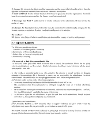 To Interpret: He interprets the objectives of the organization and the means to be followed to achieve them; he
appraises his followers, convinces them, and creates confidence among them.
To Guide and Direct: It is the primary function of the leader to guide and direct the organization. He should
issue the necessary instructions and see that they are properly communicated.
To Encourage Team Work: A leader must try to win the confidence of his subordinates. He must act like the
capital of a team.
He Manages the Organization: Last, but not the least, he administers the undertaking by arranging for the
forecast, planning, organization, direction, coordination and control of its activities.
Did You Know
B.F. Skinner is the father of behavior modification and developed the concept of positive reinforcement.
5.7 Types of Leaders
The different types of leadership are:
1. Autocratic or task Management Leadership,
2. Participative or Democratic Leadership,
3. Laissez faire or Free-rein Leadership, and
4. Paternalistic Leadership.
5.7.1 Autocratic or Task Management Leadership
The autocratic leader gives order which he insists shall be obeyed. He determines policies for the group
without consulting them, and does not give detailed information about future plans, but simply tells the group
what steps they must take.
In other words, an autocratic leader is one who centralizes the authority in himself and does not delegate
authority to his subordinates. He is dictatorial by nature, and has no regard for the subordinates. He drives
himself and his subordinates with one thought uppermost in his mind action must produce results.
An Autocratic leader operates on the following assumptions:
An average human being has inherent dislikes of work and will avoid it if he can.
His assumption is that if his subordinate was intelligent enough, he would not be in that subordinate
position.
He assumes that unintelligent subordinates are immature, unreliable and irresponsible persons. Therefore,
they should be constantly watched in the course of their work.
As he has no regard for his subordinates, he gets the work done by his subordinates through negative
motivation i.e. through threats of penalty and punishment.
Types of autocratic leadership are:
Strict Autocratic Leaders: A strict autocratic relies on negative influence and gives orders which the
subordinates must accept. He may also use his power to disperse rewards to his group.
Benevolent Autocrat: The benevolent is effected in getting high productivity in many situations and he can
develop effective human relationship. His motivational style is usually positive.
 