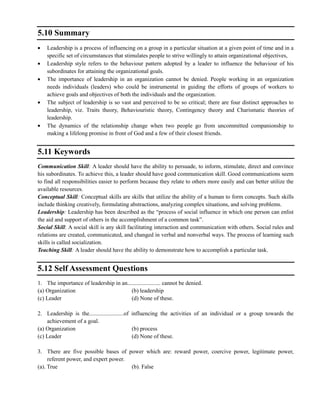 5.10 Summary
Leadership is a process of influencing on a group in a particular situation at a given point of time and in a
specific set of circumstances that stimulates people to strive willingly to attain organizational objectives,
Leadership style refers to the behaviour pattern adopted by a leader to influence the behaviour of his
subordinates for attaining the organizational goals.
The importance of leadership in an organization cannot be denied. People working in an organization
needs individuals (leaders) who could be instrumental in guiding the efforts of groups of workers to
achieve goals and objectives of both the individuals and the organization.
The subject of leadership is so vast and perceived to be so critical; there are four distinct approaches to
leadership, viz. Traits theory, Behaviouristic theory, Contingency theory and Charismatic theories of
leadership.
The dynamics of the relationship change when two people go from uncommitted companionship to
making a lifelong promise in front of God and a few of their closest friends.
5.11 Keywords
Communication Skill: A leader should have the ability to persuade, to inform, stimulate, direct and convince
his subordinates. To achieve this, a leader should have good communication skill. Good communications seem
to find all responsibilities easier to perform because they relate to others more easily and can better utilize the
available resources.
Conceptual Skill: Conceptual skills are skills that utilize the ability of a human to form concepts. Such skills
include thinking creatively, formulating abstractions, analyzing complex situations, and solving problems.
Leadership: Leadership has been described as the ―process of social influence in which one person can enlist
the aid and support of others in the accomplishment of a common task‖.
Social Skill: A social skill is any skill facilitating interaction and communication with others. Social rules and
relations are created, communicated, and changed in verbal and nonverbal ways. The process of learning such
skills is called socialization.
Teaching Skill: A leader should have the ability to demonstrate how to accomplish a particular task.
5.12 Self Assessment Questions
1. The importance of leadership in an....................... cannot be denied.
(a) Organization (b) leadership
(c) Leader (d) None of these.
2. Leadership is the........................of influencing the activities of an individual or a group towards the
achievement of a goal.
(a) Organization (b) process
(c) Leader (d) None of these.
3. There are five possible bases of power which are: reward power, coercive power, legitimate power,
referent power, and expert power.
(a). True (b). False
 