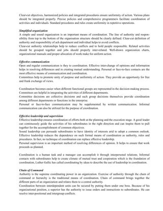 Clear-cut objectives, harmonized policies and integrated procedures ensure uniformity of action. Various plans
should be integrated properly. Precise policies and comprehensive programmers facilitate coordination of
activities and individuals. Standard procedures and rules create uniformity in repetitive operations.
Simplified organization
A simple and sound organization is an important means of coordination. The line of authority and respon-
sibility from top to the bottom of the organisation structure should be clearly defined. Clear-cut definition of
authority and responsibility of ach department and individual helps to avoid conflicts.
Clear-cut authority relationships help to reduce conflicts and to hold people responsible. Related activities
should be grouped together and jobs should properly inter-related. Well-drawn organization charts,
organizational manuals and proper allocation of work make for uniform action.
Effective communication
Open and regular communication is they to coordination. Effective inter-change of opinions and information
helps in resolving differences and in creating mutual understanding. Personal or face-to-face contacts are the
most effective means of communication and coordination.
Committees help to promote unity of purpose and uniformity of action. They provide an opportunity for free
and frank exchange of views.
Coordination becomes easier when different functional groups are represented in the decision-making process.
Committees are helpful in integrating the activities of different departments.
Committee decisions are collective decisions and such group decisions themselves provide coordination
among different departments or functions in the enterprise.
Personal or face-to-face communication may be supplemented by written communication. Informal
communication can also be utilized for the purpose of coordination.
Effective leadership and supervision
Effective leadership ensures coordination of efforts both at the planning and the execution stage. A good leader
can continuously guide the activities of his subordinates in the right direction and can inspire them to pull
together for the accomplishment of common objectives.
Sound leadership can persuade subordinates to have identity of interests arid to adopt a common outlook.
Effective leadership reduces the dependence on such formal means of coordination as authority, rules and
procedures. In fact, no technique of coordination can replace effective leadership.
Personal supervision is an important method of resolving differences of opinion. It helps to ensure that work
proceeds as planned.
Coordination is a human task and a manager can accomplish it through interpersonal relations. Informal
contacts with subordinates help to create climate of mutual trust and cooperation which is the foundation of
coordination, Luther Gallic has called coordinating by ideas to describe the use of leadership in coordination.
Chain of Command
Authority is the supreme coordinating power in an organization. Exercise of authority through the chain of
command or hierarchy is the traditional means of coordination. Chain of command brings together the
different parts of an organization and relates them to a central authority.
Coordination between interdependent units can be secured by putting them under one boss. Because of his
organizational position, a superior has the authority to issue orders and instructions to subordinates. He can
resolve inter-positional and intergroup conflicts.
 