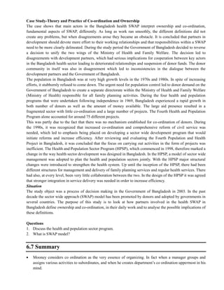 Case Study-Theory and Practice of Co-ordination and Ownership
The case shows that main actors in the Bangladesh health SWAP interpret ownership and co-ordination,
fundamental aspects of SWAP, differently. As long as work ran smoothly, the different definitions did not
create any problems, but when disagreements arose they became an obstacle. It is concluded that partners in
development should devote more effort to their working relationships and that responsibilities within a SWAP
need to be more clearly delineated. During the study period the Government of Bangladesh decided to reverse
a decision to unify the two wings of the Ministry of Health and Family Welfare. The decision led to
disagreements with development partners, which had serious implications for cooperation between key actors
in the Bangladesh health sector leading to deteriorated relationships and suspension of donor funds. The donor
community in itself was also in disagreement which led to inconsistencies in the dialogue between the
development partners and the Government of Bangladesh.
The population in Bangladesh was at very high growth levels in the 1970s and 1980s. In spite of increasing
efforts, it stubbornly refused to come down. The urgent need for population control led to donor demand on the
Government of Bangladesh to create a separate directorate within the Ministry of Health and Family Welfare
(Ministry of Health) responsible for all family planning activities. During the four health and population
programs that were undertaken following independence in 1969, Bangladesh experienced a rapid growth in
both number of donors as well as the amount of money available. The large aid presence resulted in a
fragmented sector with little co-ordination and a large number of projects. The Fourth Health and Population
Program alone accounted for around 75 different projects.
This was partly due to the fact that there was no mechanism established for co-ordination of donors. During
the 1990s, it was recognized that increased co-ordination and comprehensive reform of civil service was
needed, which led to emphasis being placed on developing a sector wide development program that would
initiate reforms and increase efficiency. After reviewing and evaluating the Fourth Population and Health
Project in Bangladesh, it was concluded that the focus on carrying out activities in the form of projects was
inefficient. The Health and Population Sector Program (HPSP), which commenced in 1998, therefore marked a
change in the way health sector development was designed in Bangladesh. In the HPSP, a model of sector wide
management was adopted to plan the health and population sectors jointly. With the HPSP major structural
changes were introduced to strengthen the health system. Up until the inception of the HPSP, there had been
different structures for management and delivery of family planning services and regular health services. There
had also, at every level, been very little collaboration between the two. In the design of the HPSP it was agreed
that stronger integration in service delivery was needed in order to increase efficiency.
Situation
The study object was a process of decision making in the Government of Bangladesh in 2003. In the past
decade the sector wide approach (SWAP) model has been promoted by donors and adopted by governments in
several countries. The purpose of this study is to look at how partners involved in the health SWAP in
Bangladesh define ownership and co-ordination, in their daily work and to analyse the possible implications of
these definitions.
Questions
1. Discuss the health and population sector program.
2. What is SWAP model?
6.7 Summary
Mooney considers co ordination as the very essence of organizing. In fact when a manager groups and
assigns various activities to subordinates, and when he creates department‘s co ordination uppermost in his
mind.
 