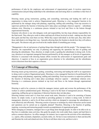 performance of jobs by the employees and achievement of organizational goals. It involves supervision,
communication and providing leadership to the subordinates and motivating them to contribute to their best of
capability.
Directing means giving instructions, guiding, and counselling, motivating and leading the staff in an
organization in doing work to achieve Organizational goals. Directing is a key managerial function to be
performed by the manager along with planning, organizing, staffing and controlling. From top executive to
supervisor performs the function of directing and it takes place accordingly wherever superior – subordinate
relations exist. Directing is a continuous process initiated at top level and flows to the bottom through
organizational hierarchy.
Someone who directs is one who delegates work and responsibility, but they keep ultimate responsibility for
the final result. They often give work to others and keep all of those involved on track - making sure they meet
their goals and that they meet them on time. While they expect individuals to do their part, they often allow
those individuals to do things their way - basically allowing them the freedom to decide how they will achieve
their goals. The director only gets involved in the smaller details if something goes wrong.
―Management is the art and process of getting things done through and with the people.‖ The managers have,
therefore, the responsibility not only of planning and organizing the operations but also of guiding and
directing the subordinates. Thus, direction, in simple words, is guiding the subordinates in doing work. In this
way, direction is an important managerial function performed by all the managers at all levels of organization.
Direction is concerned with directing human efforts towards the achievement of organizational goals and
objectives. A superior or boss in an organization gives direction to his subordinates and the subordinates
receive directions from their superiors or bosses.
7.1 Concept of Directing
Directing means giving instructions, guiding, counselling, motivating and leading the staff in an organisation
in doing work to achieve Organisational goals. Directing is a key managerial function to be performed by the
manager along with planning, organising, staffing and controlling. From top executive to supervisor performs
the function of directing and it takes place accordingly wherever superior – subordinate relations exist.
Directing is a continuous process initiated at top level and flows to the bottom through organisational
hierarchy.
Directing is said to be a process in which the managers instruct, guide and oversee the performance of the
workers to achieve predetermined goals. Directing is said to be the heart of management process. Planning,
organizing, staffing has got no importance if direction function does not take place.
Directing initiates action and it is from here actual work starts. Direction is said to be consisting of human
factors. In simple words, it can be described as providing guidance to workers is doing work. In field of
management, direction is said to be all those activities which are designed to encourage the subordinates to
work effectively and efficiently. ―Directing consists of process or technique by which instruction can be issued
and operations can be carried out as originally planned‖ Therefore, Directing is the function of guiding,
inspiring, overseeing and instructing people towards accomplishment of organizational goals.
While managing an enterprise, managers have to get things done through people. In order to be able to do so,
they have to undertake many activities, like guide the people who work under them, inspire and lead them to
achieve common objectives. An office manager, for instance, has to supervise the activities of his subordinates,
i.e., typists, office assistants, dispatchers, accounts clerks, etc. He has to issue instructions to them and describe
and illustrate the work and related activities. He has to tell them what to do, and how to do it.
 