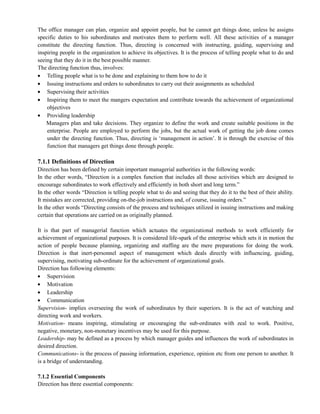The office manager can plan, organize and appoint people, but he cannot get things done, unless he assigns
specific duties to his subordinates and motivates them to perform well. All these activities of a manager
constitute the directing function. Thus, directing is concerned with instructing, guiding, supervising and
inspiring people in the organization to achieve its objectives. It is the process of telling people what to do and
seeing that they do it in the best possible manner.
The directing function thus, involves:
Telling people what is to be done and explaining to them how to do it
Issuing instructions and orders to subordinates to carry out their assignments as scheduled
Supervising their activities
Inspiring them to meet the mangers expectation and contribute towards the achievement of organizational
objectives
Providing leadership
Managers plan and take decisions. They organize to define the work and create suitable positions in the
enterprise. People are employed to perform the jobs, but the actual work of getting the job done comes
under the directing function. Thus, directing is ‗management in action‘. It is through the exercise of this
function that managers get things done through people.
7.1.1 Definitions of Direction
Direction has been defined by certain important managerial authorities in the following words:
In the other words, ―Direction is a complex function that includes all those activities which are designed to
encourage subordinates to work effectively and efficiently in both short and long term.‖
In the other words ―Direction is telling people what to do and seeing that they do it to the best of their ability.
It mistakes are corrected, providing on-the-job instructions and, of course, issuing orders.‖
In the other words ―Directing consists of the process and techniques utilized in issuing instructions and making
certain that operations are carried on as originally planned.
It is that part of managerial function which actuates the organizational methods to work efficiently for
achievement of organizational purposes. It is considered life-spark of the enterprise which sets it in motion the
action of people because planning, organizing and staffing are the mere preparations for doing the work.
Direction is that inert-personnel aspect of management which deals directly with influencing, guiding,
supervising, motivating sub-ordinate for the achievement of organizational goals.
Direction has following elements:
Supervision
Motivation
Leadership
Communication
Supervision- implies overseeing the work of subordinates by their superiors. It is the act of watching and
directing work and workers.
Motivation- means inspiring, stimulating or encouraging the sub-ordinates with zeal to work. Positive,
negative, monetary, non-monetary incentives may be used for this purpose.
Leadership- may be defined as a process by which manager guides and influences the work of subordinates in
desired direction.
Communications- is the process of passing information, experience, opinion etc from one person to another. It
is a bridge of understanding.
7.1.2 Essential Components
Direction has three essential components:
 