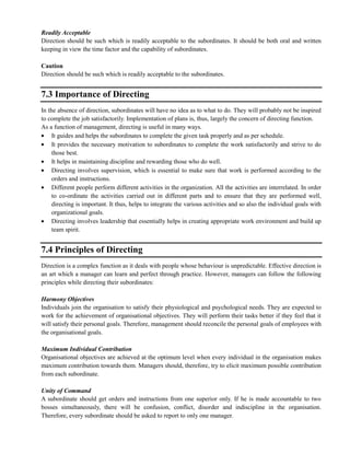 Readily Acceptable
Direction should be such which is readily acceptable to the subordinates. It should be both oral and written
keeping in view the time factor and the capability of subordinates.
Caution
Direction should be such which is readily acceptable to the subordinates.
7.3 Importance of Directing
In the absence of direction, subordinates will have no idea as to what to do. They will probably not be inspired
to complete the job satisfactorily. Implementation of plans is, thus, largely the concern of directing function.
As a function of management, directing is useful in many ways.
It guides and helps the subordinates to complete the given task properly and as per schedule.
It provides the necessary motivation to subordinates to complete the work satisfactorily and strive to do
those best.
It helps in maintaining discipline and rewarding those who do well.
Directing involves supervision, which is essential to make sure that work is performed according to the
orders and instructions.
Different people perform different activities in the organization. All the activities are interrelated. In order
to co-ordinate the activities carried out in different parts and to ensure that they are performed well,
directing is important. It thus, helps to integrate the various activities and so also the individual goals with
organizational goals.
Directing involves leadership that essentially helps in creating appropriate work environment and build up
team spirit.
7.4 Principles of Directing
Direction is a complex function as it deals with people whose behaviour is unpredictable. Effective direction is
an art which a manager can learn and perfect through practice. However, managers can follow the following
principles while directing their subordinates:
Harmony Objectives
Individuals join the organisation to satisfy their physiological and psychological needs. They are expected to
work for the achievement of organisational objectives. They will perform their tasks better if they feel that it
will satisfy their personal goals. Therefore, management should reconcile the personal goals of employees with
the organisational goals.
Maximum Individual Contribution
Organisational objectives are achieved at the optimum level when every individual in the organisation makes
maximum contribution towards them. Managers should, therefore, try to elicit maximum possible contribution
from each subordinate.
Unity of Command
A subordinate should get orders and instructions from one superior only. If he is made accountable to two
bosses simultaneously, there will be confusion, conflict, disorder and indiscipline in the organisation.
Therefore, every subordinate should be asked to report to only one manager.
 
