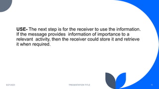 USE- The next step is for the receiver to use the information.
If the message provides information of importance to a
relevant activity, then the receiver could store it and retrieve
it when required.
8/27/2023 PRESENTATION TITLE 11
 