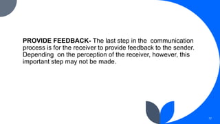 PROVIDE FEEDBACK- The last step in the communication
process is for the receiver to provide feedback to the sender.
Depending on the perception of the receiver, however, this
important step may not be made.
12
 