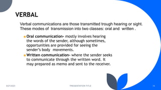 8/27/2023 PRESENTATION TITLE 14
Verbal communications are those transmitted trough hearing or sight.
These modes of transmission into two classes: oral and written .
■ Oral communication- mostly involves hearing
the words of the sender, although sometimes,
opportunities are provided for seeing the
sender’s body movements.
■ Written communication- where the sender seeks
to communicate through the written word. It
may prepared as memo and sent to the receiver.
 