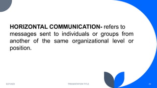 8/27/2023 PRESENTATION TITLE 24
HORIZONTAL COMMUNICATION- refers to
messages sent to individuals or groups from
another of the same organizational level or
position.
 