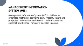 8/27/2023 PRESENTATION TITLE 27
Management Information System (MIS is defined as
organized method of providing past. Present, future and
projected information on internal information's and
external intelligence for use in decision making.
 