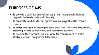 28
• To provide a basis for analysis for early warnings signals that can
originate both externally and internally.
• To automate routine clerical operations like payroll and inventory
reports
• To assist managers in making routine decisions like scheduling orders,
assigning orders to machines, and reordering supplies
• To provide thee information necessary for management to make
strategic or non programmed decisions.
 