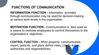 INFORMATION FUNCTION - Information provided
through communication may be used for decision-making
at various work levels in the organization.
MOTIVATION FUNCTION - Communication is also used as
a means to motivate employees to commit themselves to the
organization’s objectives.
CONTROL FUNCTION - When properly communicated,
report, policies, and plans define roles, clarify duties,
authorities and responsibilities.
3
 