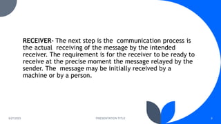 RECEIVER- The next step is the communication process is
the actual receiving of the message by the intended
receiver. The requirement is for the receiver to be ready to
receive at the precise moment the message relayed by the
sender. The message may be initially received by a
machine or by a person.
8/27/2023 PRESENTATION TITLE 8
 