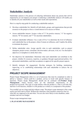 Stakeholder Analysis
Stakeholder analysis is the process of collecting information about any person that will be
impacted by (or can impact) your project. Conducting a stakeholder analysis will enable you
to identify all your stakeholders as well as their needs and expectations.
Here is a step-by-step guide for conducting a stakeholder analysis:
 Develop a stakeholder list: Identify all individuals, groups, and organizations that provide
resources to the project or have a vested interest in its success or failure.
 Assess stakeholder interest: Assign a value of "1" for positive interest, "-1" for negative
interest, "O" for neutral, and "?" for uncertain stakeholders.
 Evaluate stakeholder influence: Use a scale of 0 to 5 to determine the level of influence
each stakeholder has on the project, where 0 means no influence, and 5 implies the ability
to terminate the project.
 Define stakeholder roles: Assign specific roles to each stakeholder, such as project
champion, project owner, consultant, decision-maker, advocate, rival, etc. Use descriptive
adjectives or metaphors to clarify their roles.
 Set objectives for stakeholders: Determine what each stakeholder can contribute to the
project, whether it's resources, expertise, or guidance through organizational politics. For
adversarial stakeholders, seek their acceptance or approval for specific project aspects.
 Identify strategies for engagement: Develop strategies for building, maintaining,
improving, or re- establishing relationships with each stakeholder to achieve the set
objectives.
PROJECT SCOPE MANAGEMENT
Project Scope Management refers to a set of processes that must be completed in order to
deliver a “project,” which could be a product, service or result with specific features or
functions. Project Scope Management should not be confused with Product Scope
Management, which focuses more on the functional requirements of the
product/service/result. This type of scope defines what the product is, what it will look like,
and how it will function, whether it is the product as a whole or a component of the product.
You wouldn’t go on a long road trip without a map. The project scope statement is like a map
used to get from start to finish. Without this statement, team members cannot be clear on
what they are supposed to do and when. You are also more likely to miss deadlines, make
mistakes and run over budget.
Project scope management steps
1. PLAN SCOPE MANAGEMENT
 