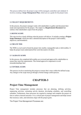 This process defines how the project scope will be managed, controlled, and validated. It
involves creating a Scope Management Plan, which acts as a guide for the project team.
2. COLLECT REQUIREMENTS
In this process, the project manager works with stakeholders to gather and document their
needs and expectations for the project. The output is a Requirements Document that
outlines what stakeholders expect from the project.
3. DEFINE SCOPE
This step involves clearly defining what the project will deliver. It includes creating a Project
Scope Statement, which provides a detailed description of the project’s deliverables,
objectives, and boundaries.
4. CREATE WBS
The WBS is a tool used to break the project into smaller, manageable tasks or deliverables. It
helps the project team understand all the work that needs to be done.
5. VALIDATE SCOPE
In this process, the completed deliverables are reviewed and approved by stakeholders to
ensure they meet the requirements. This formal approval is important to avoid
misunderstandings later.
6. CONTROL SCOPE
This process involves monitoring the project to ensure that it stays within the defined scope.
Any changes to the scope must go through a formal change control process.
CHAPTER-3
Project Time Management
Project Time management includes processes that are planning, defining activities,
sequencing activities, estimating activity duration, developing schedules, and controlling
schedules. Furthermore, these processes are required to manage and complete the project on
time to achieve desired outcomes. It is a critical part of project management and helps ensure
that resources, tasks, and milestones align with the project goals.
The Project Time Management Processes are:
 