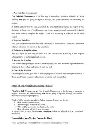 1. Plan Schedule Management
Plan Schedule Management is the first step in managing a project’s schedule. It’s about
deciding how you are going to organize, manage, and control the time for completing the
project.
2. Define Activities: In this step, you list all the tasks needed to complete the project. Define
Activities is the process of breaking down the project work into small, manageable tasks that
need to be done to complete the project. Think of it as making a to-do list for the entire
project.
3. Sequence Activities
Here, you determine the order in which tasks need to be completed. Some tasks depend on
others, while some can happen at the same time.
4. Estimate Activity Durations
Now you figure out how long each task will take. This is done by looking at past projects,
asking experts, or making educated guesses.
5. Develop the Schedule
This step involves putting all the tasks, their sequence, and their durations together to create a
timeline. It shows when each task will start and end.
6. Control the Schedule
Once the project starts, you need to monitor progress to ensure it’s following the schedule. If
things go off track, you make adjustments to bring it back on schedule.
Steps of the Project Scheduling Process
Plan Schedule Management: Plan Schedule Management is the first step in managing a
project’s schedule. It’s about deciding how you are going to organize, manage, and control
the time for completing the project.
Think of it like planning a road trip. Before you start driving, you decide:
 How you will plan the route.
 What tools you will use (GPS, maps).
 Who will be responsible for checking the route.
 How often you will check your progress.
In a project, this step sets the rules and guidelines for how the schedule will be created and
monitored.
Inputs (What You Need to Create the Plan)
These are the things you need before you can start planning the schedule:
 