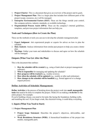 1. Project Charter: This is a document that gives an overview of the project and its goals.
2. Project Management Plan: This is a larger plan that includes how different parts of the
project (scope, resources, etc.) will be managed.
3. Enterprise Environmental Factors (EEF): These are the things outside your control,
like company policies, industry standards, or available technology.
4. Organizational Process Assets (OPA): These are the company’s internal guidelines,
templates, and previous project information that can help you.
Tools and Techniques (How to Create the Plan)
These are the methods or tools you can use to develop the schedule management plan:
1. Expert Judgment: Ask experienced people or experts for advice on how to plan the
schedule.
2. Data Analysis: Analyse information from similar past projects to help you create a better
plan.
3. Meetings: Gather your team and stakeholders to discuss and agree on how the schedule
will be managed.
Outputs (What You Get After the Plan)
This is the document that outlines:
1. How the schedule will be created (e.g., using a Gantt chart or project management
software).
2. Who is responsible for managing and updating the schedule?
3. How progress will be tracked (e.g., weekly reviews).
4. How often the schedule will be updated (e.g., weekly or after each milestone).
5. How changes to the schedule will be handled (e.g., formal approval or a change
request process).
Define Activities of Schedule Management:
Define Activities is the process of breaking down the project work into small, manageable
tasks that need to be done to complete the project. Think of it as making a to-do list for the
entire project. For example:
If you're building a house, you need to list tasks like laying the foundation, building walls,
and installing the roof. If you forget a task, like electrical wiring, it could delay everything.
1. Inputs (What You Need to Start)
1.1 Project Management Plan
 Project Scope Statement: Describes the project’s objectives, deliverables, and
constraints.
 Work Breakdown Structure (WBS): A hierarchical breakdown of the project into
smaller, manageable parts.
 