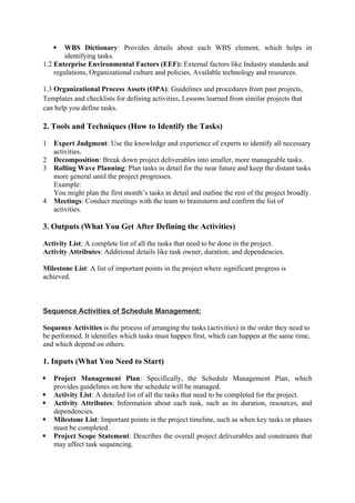  WBS Dictionary: Provides details about each WBS element, which helps in
identifying tasks.
1.2 Enterprise Environmental Factors (EEF): External factors like Industry standards and
regulations, Organizational culture and policies, Available technology and resources.
1.3 Organizational Process Assets (OPA): Guidelines and procedures from past projects,
Templates and checklists for defining activities, Lessons learned from similar projects that
can help you define tasks.
2. Tools and Techniques (How to Identify the Tasks)
1 Expert Judgment: Use the knowledge and experience of experts to identify all necessary
activities.
2 Decomposition: Break down project deliverables into smaller, more manageable tasks.
3 Rolling Wave Planning: Plan tasks in detail for the near future and keep the distant tasks
more general until the project progresses.
Example:
You might plan the first month’s tasks in detail and outline the rest of the project broadly.
4 Meetings: Conduct meetings with the team to brainstorm and confirm the list of
activities.
3. Outputs (What You Get After Defining the Activities)
Activity List: A complete list of all the tasks that need to be done in the project.
Activity Attributes: Additional details like task owner, duration, and dependencies.
Milestone List: A list of important points in the project where significant progress is
achieved.
Sequence Activities of Schedule Management:
Sequence Activities is the process of arranging the tasks (activities) in the order they need to
be performed. It identifies which tasks must happen first, which can happen at the same time,
and which depend on others.
1. Inputs (What You Need to Start)
 Project Management Plan: Specifically, the Schedule Management Plan, which
provides guidelines on how the schedule will be managed.
 Activity List: A detailed list of all the tasks that need to be completed for the project.
 Activity Attributes: Information about each task, such as its duration, resources, and
dependencies.
 Milestone List: Important points in the project timeline, such as when key tasks or phases
must be completed.
 Project Scope Statement: Describes the overall project deliverables and constraints that
may affect task sequencing.
 
