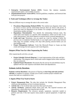  Enterprise Environmental Factors (EEF): Factors like industry standards,
organizational culture, and available resources.
 Organizational Process Assets (OPA): Internal guidelines, templates, and historical data
from previous projects.
2. Tools and Techniques (How to Arrange the Tasks)
There are different ways to arrange the tasks in the correct order:
 Precedence Diagramming Method (PDM): This method uses diagrams where tasks
are shown in boxes and the relationships between them are shown with arrows. It
shows how tasks are dependent on one another. For example, one task might need to
finish before another can begin.
 Dependency Determination: You identify the relationships between tasks, like
which tasks must happen in a specific order (mandatory), which can be done in any
order (discretionary), and which depend on external factors (external dependencies).
 Leads and Lags: Sometimes, you can speed up a task by starting it before the
previous one is completely finished (lead), or you might need to add a delay between
tasks (lag). For example, waiting a few days after pouring concrete before you can
start building walls.
 Project Management Software: Tools like Microsoft Project or Asana can help
create and manage the task sequence and visual diagrams.
Outputs (What You Get After Sequencing the Tasks)
After sequencing the activities, you get:
 Project Schedule Network Diagram: A visual representation of the tasks and their
relationships. This diagram shows which tasks need to happen before others and how
they are connected.
 Updated Project Documents: Documents like the activity list and attributes may be
updated with new task sequences and details about task dependencies.
Estimate Activity Durations
Estimate Activity Durations is the process of figuring out how long each task (activity)
will take to complete in a project. It helps you to create a realistic project schedule and
ensures that tasks are completed on time.
1. Inputs (What You Need to Start)
 Project Management Plan: The plan that includes the Schedule Management Plan,
which provides guidelines on how to estimate durations.
 Activity List: A list of all the tasks (activities) that need to be done.
 Activity Attributes: Additional details about each task, like required resources and
dependencies, which affect how long the task will take.
 Resource Requirements: The resources (people, equipment, materials) needed to
perform each task. If the task requires many people or special equipment, it might take
longer.
 