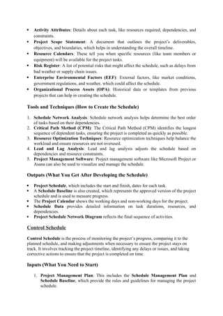  Activity Attributes: Details about each task, like resources required, dependencies, and
constraints.
 Project Scope Statement: A document that outlines the project’s deliverables,
objectives, and boundaries, which helps in understanding the overall timeline.
 Resource Calendars: These tell you when specific resources (like team members or
equipment) will be available for the project tasks.
 Risk Register: A list of potential risks that might affect the schedule, such as delays from
bad weather or supply chain issues.
 Enterprise Environmental Factors (EEF): External factors, like market conditions,
government regulations, and weather, which could affect the schedule.
 Organizational Process Assets (OPA): Historical data or templates from previous
projects that can help in creating the schedule.
Tools and Techniques (How to Create the Schedule)
1. Schedule Network Analysis: Schedule network analysis helps determine the best order
of tasks based on their dependencies.
2. Critical Path Method (CPM): The Critical Path Method (CPM) identifies the longest
sequence of dependent tasks, ensuring the project is completed as quickly as possible.
3. Resource Optimization Techniques: Resource optimization techniques help balance the
workload and ensure resources are not overused.
4. Lead and Lag Analysis: Lead and lag analysis adjusts the schedule based on
dependencies and resource constraints.
5. Project Management Software: Project management software like Microsoft Project or
Asana can also be used to visualize and manage the schedule.
Outputs (What You Get After Developing the Schedule)
 Project Schedule, which includes the start and finish, dates for each task.
 A Schedule Baseline is also created, which represents the approved version of the project
schedule and is used to measure progress.
 The Project Calendar shows the working days and non-working days for the project.
 Schedule Data provides detailed information on task durations, resources, and
dependencies.
 Project Schedule Network Diagram reflects the final sequence of activities.
Control Schedule
Control Schedule is the process of monitoring the project’s progress, comparing it to the
planned schedule, and making adjustments when necessary to ensure the project stays on
track. It involves tracking the project timeline, identifying any delays or issues, and taking
corrective actions to ensure that the project is completed on time.
Inputs (What You Need to Start)
1. Project Management Plan: This includes the Schedule Management Plan and
Schedule Baseline, which provide the rules and guidelines for managing the project
schedule.
 