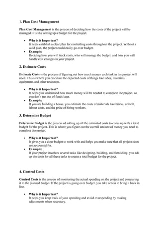 1. Plan Cost Management
Plan Cost Management is the process of deciding how the costs of the project will be
managed. It’s like setting up a budget for the project.
 Why is it Important?
It helps establish a clear plan for controlling costs throughout the project. Without a
solid plan, the project could easily go over budget.
 Example:
Deciding how you will track costs, who will manage the budget, and how you will
handle cost changes in your project.
2. Estimate Costs
Estimate Costs is the process of figuring out how much money each task in the project will
need. This is where you calculate the expected costs of things like labor, materials,
equipment, and other resources.
 Why is it Important?
It helps you understand how much money will be needed to complete the project, so
you don’t run out of funds later.
 Example:
If you are building a house, you estimate the costs of materials like bricks, cement,
labour costs, and the price of hiring workers.
3. Determine Budget
Determine Budget is the process of adding up all the estimated costs to come up with a total
budget for the project. This is where you figure out the overall amount of money you need to
complete the project.
 Why is it Important?
It gives you a clear budget to work with and helps you make sure that all project costs
are accounted for.
 Example:
If your project involves several tasks like designing, building, and furnishing, you add
up the costs for all these tasks to create a total budget for the project.
4. Control Costs
Control Costs is the process of monitoring the actual spending on the project and comparing
it to the planned budget. If the project is going over budget, you take action to bring it back in
line.
 Why is it Important?
It helps you keep track of your spending and avoid overspending by making
adjustments when necessary.
 