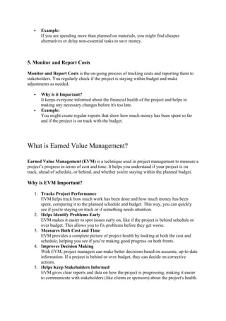  Example:
If you are spending more than planned on materials, you might find cheaper
alternatives or delay non-essential tasks to save money.
5. Monitor and Report Costs
Monitor and Report Costs is the on-going process of tracking costs and reporting them to
stakeholders. You regularly check if the project is staying within budget and make
adjustments as needed.
 Why is it Important?
It keeps everyone informed about the financial health of the project and helps in
making any necessary changes before it's too late.
 Example:
You might create regular reports that show how much money has been spent so far
and if the project is on track with the budget.
What is Earned Value Management?
Earned Value Management (EVM) is a technique used in project management to measure a
project’s progress in terms of cost and time. It helps you understand if your project is on
track, ahead of schedule, or behind, and whether you're staying within the planned budget.
Why is EVM Important?
1. Tracks Project Performance
EVM helps track how much work has been done and how much money has been
spent, comparing it to the planned schedule and budget. This way, you can quickly
see if you're staying on track or if something needs attention.
2. Helps Identify Problems Early
EVM makes it easier to spot issues early on, like if the project is behind schedule or
over budget. This allows you to fix problems before they get worse.
3. Measures Both Cost and Time
EVM provides a complete picture of project health by looking at both the cost and
schedule, helping you see if you’re making good progress on both fronts.
4. Improves Decision Making
With EVM, project managers can make better decisions based on accurate, up-to-date
information. If a project is behind or over budget, they can decide on corrective
actions.
5. Helps Keep Stakeholders Informed
EVM gives clear reports and data on how the project is progressing, making it easier
to communicate with stakeholders (like clients or sponsors) about the project's health.
 