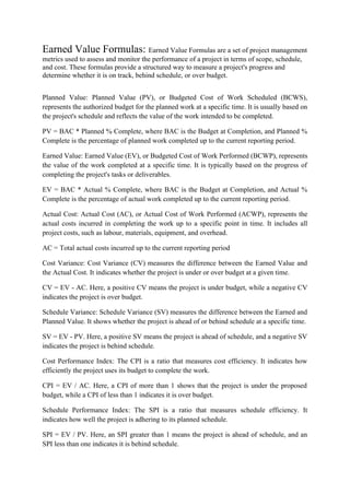 Earned Value Formulas: Earned Value Formulas are a set of project management
metrics used to assess and monitor the performance of a project in terms of scope, schedule,
and cost. These formulas provide a structured way to measure a project's progress and
determine whether it is on track, behind schedule, or over budget.
Planned Value: Planned Value (PV), or Budgeted Cost of Work Scheduled (BCWS),
represents the authorized budget for the planned work at a specific time. It is usually based on
the project's schedule and reflects the value of the work intended to be completed.
PV = BAC * Planned % Complete, where BAC is the Budget at Completion, and Planned %
Complete is the percentage of planned work completed up to the current reporting period.
Earned Value: Earned Value (EV), or Budgeted Cost of Work Performed (BCWP), represents
the value of the work completed at a specific time. It is typically based on the progress of
completing the project's tasks or deliverables.
EV = BAC * Actual % Complete, where BAC is the Budget at Completion, and Actual %
Complete is the percentage of actual work completed up to the current reporting period.
Actual Cost: Actual Cost (AC), or Actual Cost of Work Performed (ACWP), represents the
actual costs incurred in completing the work up to a specific point in time. It includes all
project costs, such as labour, materials, equipment, and overhead.
AC = Total actual costs incurred up to the current reporting period
Cost Variance: Cost Variance (CV) measures the difference between the Earned Value and
the Actual Cost. It indicates whether the project is under or over budget at a given time.
CV = EV - AC. Here, a positive CV means the project is under budget, while a negative CV
indicates the project is over budget.
Schedule Variance: Schedule Variance (SV) measures the difference between the Earned and
Planned Value. It shows whether the project is ahead of or behind schedule at a specific time.
SV = EV - PV. Here, a positive SV means the project is ahead of schedule, and a negative SV
indicates the project is behind schedule.
Cost Performance Index: The CPI is a ratio that measures cost efficiency. It indicates how
efficiently the project uses its budget to complete the work.
CPI = EV / AC. Here, a CPI of more than 1 shows that the project is under the proposed
budget, while a CPI of less than 1 indicates it is over budget.
Schedule Performance Index: The SPI is a ratio that measures schedule efficiency. It
indicates how well the project is adhering to its planned schedule.
SPI = EV / PV. Here, an SPI greater than 1 means the project is ahead of schedule, and an
SPI less than one indicates it is behind schedule.
 