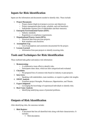 Inputs for Risk Identification
Inputs are the information and documents needed to identify risks. These include:
1. Project Documents:
o Project charter (high-level project overview and objectives).
o Project management plan (scope, schedule, and cost baselines).
o Stakeholder registers (list of stakeholders and their interests).
2. Enterprise Environmental Factors (EEF):
o Industry standards.
o Regulations or compliance requirements.
3. Organizational Process Assets (OPA):
o Historical data from previous projects.
o Risk templates and checklists.
4. Assumptions Log:
o List of assumptions and constraints documented for the project.
5. Lessons Learned:
o Information from past projects to identify recurring risks.
Tools and Techniques for Risk Identification
These methods help gather and analyse risk information:
1. Brainstorming:
o A collaborative team effort to identify risks.
o Participants share ideas, which are later categorized and evaluated.
2. Checklists:
o Pre-prepared lists of common risks based on industry or past projects.
3. Interviews:
o Speaking with stakeholders, team members, or experts to gather risk insights.
4. SWOT Analysis:
o Examines project Strengths, Weaknesses, Opportunities, and Threats.
5. Expert Judgment:
o Leveraging the knowledge of experienced individuals to identify risks.
6. Root Cause Analysis:
o Identifying underlying causes of potential problems.
Outputs of Risk Identification
After identifying risks, the outcomes include:
1. Risk Register:
o A document that lists all identified risks along with their characteristics. It
includes:
 Risk description.
 